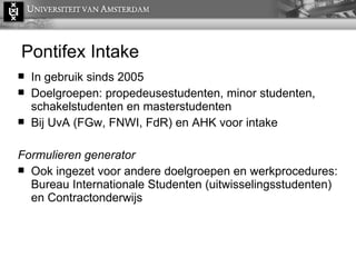 Pontifex Intake In gebruik sinds 2005 Doelgroepen: propedeusestudenten, minor studenten, schakelstudenten en masterstudenten Bij UvA (FGw, FNWI, FdR) en AHK voor intake Formulieren generator Ook ingezet voor andere doelgroepen en werkprocedures: Bureau Internationale Studenten (uitwisselingsstudenten) en Contractonderwijs BURN AFTER READING  