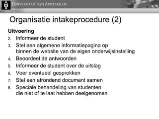 Organisatie intakeprocedure (2) Uitvoering Informeer de student Stel een algemene informatiepagina op  binnen de website van de eigen onderwijsinstelling Beoordeel de antwoorden Informeer de student over de uitslag Voer eventueel gesprekken Stel een afrondend document samen Speciale behandeling van studenten  die niet of te laat hebben deelgenomen 
