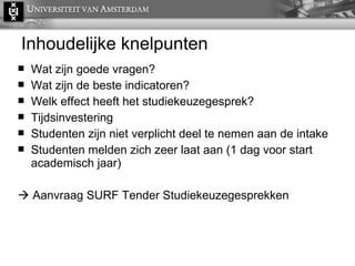 Inhoudelijke knelpunten Wat zijn goede vragen? Wat zijn de beste indicatoren? Welk effect heeft het studiekeuzegesprek? Tijdsinvestering Studenten zijn niet verplicht deel te nemen aan de intake Studenten melden zich zeer laat aan (1 dag voor start academisch jaar)    Aanvraag SURF Tender Studiekeuzegesprekken 