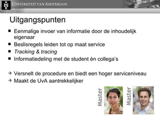 Uitgangspunten Eenmalige invoer van informatie door de inhoudelijk eigenaar Beslisregels leiden tot op maat service Tracking & tracing Informatiedeling met de student èn collega’s Versnelt de procedure en biedt een hoger serviceniveau Maakt de UvA aantrekkelijker  Master Master 