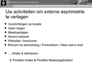 Uw activiteiten om  externe  asymmetrie te verlagen Voorlichtingen op locatie Open dagen Meeloopdagen Alumni-netwerk Websites / brochures Brieven na aanmelding /  Formulieren / Heel veel e-mail …  Intake & admission     Pontifex Intake & Pontifex Masterapplication 