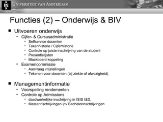 Functies (2) – Onderwijs & BIV Uitvoeren onderwijs Cijfer- & Cursusadministratie Selfservice docenten Tekenhistorie / Cijferhistorie Controle op juiste inschrijving van de student Presentielijsten Blackboard koppeling Examencommissie Aanvraag vrijstellingen Tekenen voor docenten (bij ziekte of afwezigheid) Managementinformatie Voorspelling rendementen Controle op Admissions daadwerkelijke inschrijving in ISIS I&D,  Masterinschrijvingen ipv Bachelorinschrijvingen 