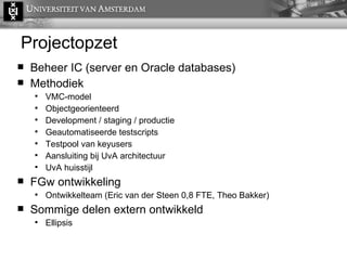 Projectopzet Beheer IC (server en Oracle databases) Methodiek VMC-model Objectgeorienteerd Development / staging / productie Geautomatiseerde testscripts Testpool van keyusers Aansluiting bij UvA architectuur UvA huisstijl FGw ontwikkeling Ontwikkelteam (Eric van der Steen 0,8 FTE, Theo Bakker) Sommige delen extern ontwikkeld Ellipsis 