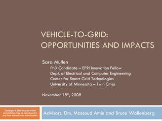 VEHICLE-TO-GRID:
                                        OPPORTUNITIES AND IMPACTS
                                        Sara Mullen
                                           PhD Candidate – EPRI Innovation Fellow
                                           Dept. of Electrical and Computer Engineering
                                           Center for Smart Grid Technologies
                                           University of Minnesota – Twin Cities

                                        November 18th, 2008


  Copyright © 2008 No part of this
                                        Advisors: Drs. Massoud Amin and Bruce Wollenberg
 presentation may be reproduced in
any form without prior authorization.
 