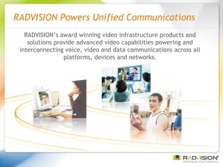RADVISION Powers Unified Communications RADVISION’s award winning video infrastructure products and solutions provide advanced video capabilities powering and interconnecting voice, video and data communications across all platforms, devices and networks. 
