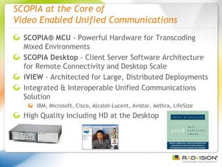 SCOPIA at the Core of  Video Enabled Unified Communications SCOPIA® MCU  - Powerful Hardware for Transcoding Mixed Environments  SCOPIA Desktop  - Client Server Software Architecture for Remote Connectivity and Desktop Scale iVIEW  - Architected for Large, Distributed Deployments Integrated & Interoperable Unified Communications Solution IBM, Microsoft, Cisco, Alcatel-Lucent, Avistar, Aethra, LifeSize High Quality Including HD at the Desktop 