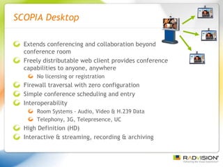 SCOPIA Desktop Extends conferencing and collaboration beyond conference room Freely distributable web client provides conference capabilities to anyone, anywhere No licensing or registration Firewall traversal with zero configuration Simple conference scheduling and entry Interoperability Room Systems - Audio, Video & H.239 Data Telephony, 3G, Telepresence, UC High Definition (HD) Interactive & streaming, recording & archiving 