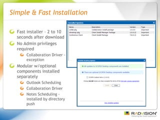 Simple & Fast Installation Fast installer – 2 to 10 seconds after download No Admin privileges required Collaboration Driver - exception Modular w/optional components installed separately Outlook Scheduling Collaboration Driver Notes Scheduling - installed by directory push 
