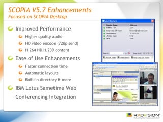 SCOPIA V5.7 Enhancements  Focused on SCOPIA Desktop Improved Performance Higher quality audio HD video encode (720p send) H.264 HD H.239 content Ease of Use Enhancements Faster connection time Automatic layouts Built-in directory & more IBM Lotus Sametime Web Conferencing Integration 