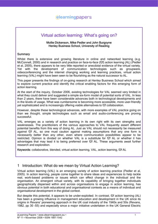Virtual action learning: What’s going on?
                         Mollie Dickenson, Mike Pedler and John Burgoyne
                          Henley Business School, University of Reading

Summary
Whilst there is extensive and growing literature in online and networked learning (e.g.
McConnell, 2000) and in research and practice on face-to-face (f2f) action learning (AL) (Pedler
et al, 2005), there appears to be very little reported or anecdotal evidence of the virtual variety.
Yet with the development of communication technologies such as groupware,
videoconferencing and the internet changing working and learning practices, virtual action
learning (VAL) might have been seen to be flourishing as the natural successor to AL.
This paper presents the findings of on-going research at Henley Business School which aimed
to explore current practice and identify the critical enabling factors for this emerging form of
action learning.
At the start of the inquiry, October 2006, existing technologies for VAL seemed very limited in
what they could deliver and suggested a simple six-form model of potential sorts of VAL. In less
than 2 years, there have been considerable advances both in technological developments and
in the levels of usage. What was cumbersome is becoming more accessible, more user-friendly
yet sophisticated and is increasingly offering viable alternatives to f2f collaboration.
However, despite these technological advances, with more examples of VAL practice going on
than we thought, simple technologies such as email and audio-conferencing are proving
successful.
VAL emerges as a variety of action learning in its own right with its own strengths and
weaknesses. The practitioners of the various approaches to VAL frequently assert different
potential benefits from this way of doing AL. Just as VAL should not necessarily be measured
against f2f AL, so one must caution against making assumptions that any one form is
necessarily better than any other, even where communication possibilities appear to be
restricted. Opinion is divided on whether VAL is a substitute for f2f AL or whether it has
advantages that may lead it to being preferred over f2f AL. These arguments await further
research and exploration.
Keywords: collaborative, blended, virtual action learning, VAL, action learning, f2f AL




1 Introduction: What do we mean by Virtual Action Learning?
Virtual action learning (VAL) is an emerging variety of action learning practice (Pedler et al,
2005). In action learning, people come together to share ideas and experiences to help tackle
real, work-based problems or issues which can effect change in the individual and the
organisation. An emergent virtual variety, with its capability of bringing together individuals
geographically dispersed within and across organisations to engage in action learning, has
obvious potential in both educational and organisational contexts as a means of individual and
organisational development in the global context.
But despite this potential, it appears to be under-exploited. In contrast, f2f action learning (AL)
has been a growing influence in management education and development in the UK since its
origins in Revans’ pioneering approach in the UK coal industry of the 1940s and 50s (Revans,
1982, pp 30 –55) and especially since a major initiative undertaken in the UK General Electric


                                                                                               1
eLearning Papers • www.elearningpapers.eu •
Nº 11 • November 2008 • ISSN 1887-1542
 