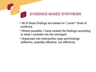 EVIDENCE-BASED SYNTHESIS All of these findings are based on “Level I” level of evidence Where possible, I have ranked the findings according to what I consider are the strongest  Organized into intervention type and findings (effective, possibly effective, not effective) 