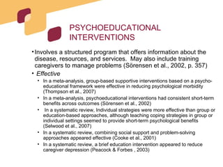 PSYCHOEDUCATIONAL INTERVENTIONS Involves a structured program that offers information about the disease, resources, and services.  May also include training caregivers to manage problems (Sörensen et al., 2002, p. 357) Effective In a meta-analysis, group-based supportive interventions based on a psycho-educational framework were effective in reducing psychological morbidity (Thompson et al., 2007) In a meta-analysis, psychoeducational interventions had consistent short-term benefits across outcomes (Sörensen et al., 2002) In a systematic review, Individual strategies were more effective than group or education-based approaches, although teaching coping strategies in group or individual settings seemed to provide short-term psychological benefits (Selwood et al., 2007) In a systematic review, combining social support and problem-solving approaches appeared effective (Cooke et al., 2001) In a systematic review, a brief education intervention appeared to reduce caregiver depression (Peacock & Forbes , 2003) 