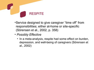 RESPITE Service designed to give caregiver “time off” from responsibilities; either at-home or site-specific (Sörensen et al., 2002, p. 358) Possibly Effective In a meta-analysis, respite had some effect on burden, depression, and well-being of caregivers (Sörensen et al., 2002) 