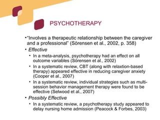 PSYCHOTHERAPY “ Involves a therapeutic relationship between the caregiver and a professional” (Sörensen et al., 2002, p. 358) Effective In a meta-analysis, psychotherapy had an effect on all outcome variables (Sörensen et al., 2002) In a systematic review, CBT (along with relaxtion-based therapy) appeared effective in reducing caregiver anxiety (Cooper et al., 2007) In a systematic review, individual strategies such as multi-session behavior management therapy were found to be effective (Selwood et al., 2007) Possibly Effective In a systematic review, a psychotherapy study appeared to delay nursing home admission (Peacock & Forbes, 2003) 