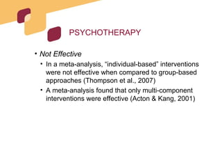 PSYCHOTHERAPY Not Effective In a meta-analysis, “individual-based” interventions were not effective when compared to group-based approaches (Thompson et al., 2007) A meta-analysis found that only multi-component interventions were effective (Acton & Kang, 2001) 