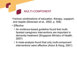 MULTI-COMPONENT Various combinations of education, therapy, suppport, and respite (Sörensen et al., 2002, p. 358) Effective An evidence-based guideline found that multi-faceted caregivers interventions are important in dementia treatment (Singapore Ministry of Health, 2007) A meta-analysis found that only multi-component interventions were effective (Acton & Kang, 2001) 
