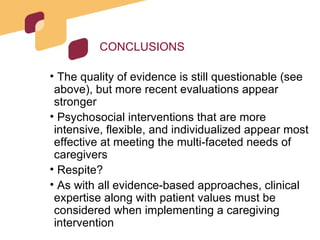 CONCLUSIONS The quality of evidence is still questionable (see above), but more recent evaluations appear stronger Psychosocial interventions that are more intensive, flexible, and individualized appear most effective at meeting the multi-faceted needs of caregivers Respite? As with all evidence-based approaches, clinical expertise along with patient values must be considered when implementing a caregiving intervention 