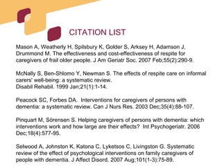 CITATION LIST Mason A, Weatherly H, Spilsbury K, Golder S, Arksey H, Adamson J, Drummond M. The effectiveness and cost-effectiveness of respite for caregivers of frail older people. J Am Geriatr Soc. 2007 Feb;55(2):290-9.  McNally S, Ben-Shlomo Y, Newman S. The effects of respite care on informal carers' well-being: a systematic review. Disabil Rehabil. 1999 Jan;21(1):1-14. Peacock SC, Forbes DA.  Interventions for caregivers of persons with dementia: a systematic review. Can J Nurs Res. 2003 Dec;35(4):88-107.  Pinquart M, Sörensen S. Helping caregivers of persons with dementia: which interventions work and how large are their effects?  Int Psychogeriatr. 2006 Dec;18(4):577-95. Selwood A, Johnston K, Katona C, Lyketsos C, Livingston G. Systematic review of the effect of psychological interventions on family caregivers of people with dementia. J Affect Disord. 2007 Aug;101(1-3):75-89. 