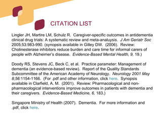 CITATION LIST Lingler JH, Martire LM, Schulz R.  Caregiver-specific outcomes in antidementia clinical drug trials: A systematic review and meta-analuysis.  J Am Geriatr Soc  2005;53:983-990. (synopsis available in Gilley DW.  (2006).  Review: Cholinesterase inhibitors reduce burden and care time for informal carers of people with Alzheimer’s disease.  Evidence-Based Mental Health, 9,  19.) Doody RS, Stevens JC, Beck C, et al.  Practice parameter: Management of dementia (an evidence-based review).  Report of the Quality Standards Subcommittee of the American Academy of Neurology.  Neurology 2001 May 8;56: 1154-1166.  (For .pdf and other information, click  here .  Synopsis available in Clarfield, A. M.  (2001).  Review: Pharmacological and non-pharmacological interventions improve outcomes in patients with dementia and their caregivers.  Evidence-Based Medicine, 6,  183.) Singapore Ministry of Health (2007).  Dementia.  For more information and .pdf, click  here . 
