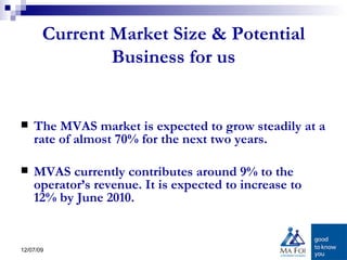 Current Market Size & Potential Business for us The MVAS market is expected to grow steadily at a rate of almost 70% for the next two years.  MVAS currently contributes around 9% to the operator’s revenue. It is expected to increase to 12% by June 2010. 