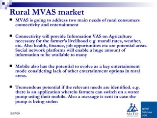 Rural MVAS market MVAS is going to address two main needs of rural consumers connectivity and entertainment  Connectivity will provide Information VAS on Agriculture necessary for the farmer’s livelihood e.g. mandi rates, weather, etc. Also health, finance, job opportunities etc are potential areas. Social network platforms will enable a huge amount of information to be available to many Mobile also has the potential to evolve as a key entertainment mode considering lack of other entertainment options in rural areas.  Tremendous potential if the relevant needs are identified. e.g. there is an application wherein farmers can switch on a water pump using their mobile. Also a message is sent in case the pump is being stolen   