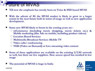Future of MVAS Till now the emphasis has mostly been on Voice & SMS based MVAS  With the advent of 3G the MVAS market is likely to grow to a larger extent in the near future both in terms of usage as well as new application development.  Some new MVAS likely to boom in the coming years are : mCommerce (including travel, shopping, movie tickets etc.) & Mobile marketing (like Ads on mobile, including product videos) Location Based Services Multimedia Broadcast Services :Mobile TV Video calls/ conferencing  VOD (Video on Demand) or Live streaming video content Some of these applications are available on the existing 2/2.5G network as well, but there are few suppliers. Slow access speed has resulted in low usage The potential of MVAS is huge in India 