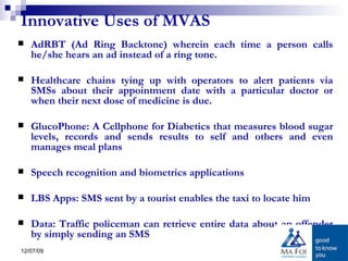Innovative Uses of MVAS AdRBT (Ad Ring Backtone) wherein each time a person calls he/she hears an ad instead of a ring tone.  Healthcare chains tying up with operators to alert patients via SMSs about their appointment date with a particular doctor or when their next dose of medicine is due.  GlucoPhone: A Cellphone for Diabetics that measures blood sugar levels, records and sends results to self and others and even manages meal plans Speech recognition and biometrics applications  LBS Apps: SMS sent by a tourist enables the taxi to locate him Data: Traffic policeman can retrieve entire data about an offender by simply sending an SMS  
