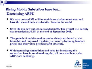 Rising Mobile Subscriber base but…  Decreasing ARPU We have crossed 375 million mobile subscriber mark now and have the second largest subscriber base in the world Over 100 mn new subscribers added in 08. The overall tele-density was recorded at 30.6% at the end of September 2008.  The growth of mobile market can be clearly attributed to the favorable and improved regulatory structure, declining handset prices and innovative pre paid tariff structure.  With increasing competition and need for increasing the subscriber base in rural markets, the call rates and hence the ARPU are declining.  