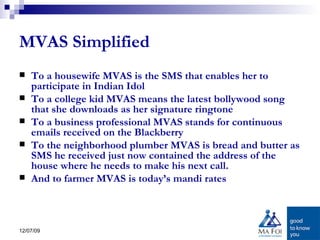 MVAS Simplified To a housewife MVAS is the SMS that enables her to participate in Indian Idol To a college kid MVAS means the latest bollywood song that she downloads as her signature ringtone To a business professional MVAS stands for continuous emails received on the Blackberry To the neighborhood plumber MVAS is bread and butter as SMS he received just now contained the address of the house where he needs to make his next call. And to farmer MVAS is today’s mandi rates 