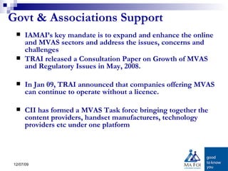 Govt & Associations Support IAMAI’s key mandate is to expand and enhance the online and MVAS sectors and address the issues, concerns and challenges  TRAI released a Consultation Paper on Growth of MVAS and Regulatory Issues in May, 2008.  In Jan 09, TRAI announced that companies offering MVAS can continue to operate without a licence. CII has formed a MVAS Task force bringing together the content providers, handset manufacturers, technology providers etc under one platform 
