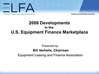 2008 Developments in the  U.S. Equipment Finance Marketplace   Presented by: Bill Verhelle, Chairman Equipment Leasing and Finance Association 