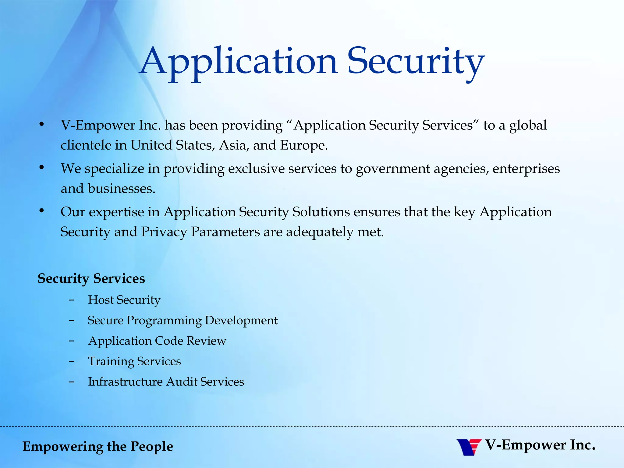 Application Security V-Empower Inc. has been providing “Application Security Services” to a global clientele in United States, Asia, and Europe.  We specialize in providing exclusive services to government agencies, enterprises and businesses.  Our expertise in Application Security Solutions ensures that the key Application Security and Privacy Parameters are adequately met. Security Services Host Security Secure Programming Development Application Code Review Training Services Infrastructure Audit Services 