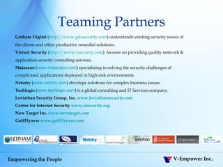 Teaming Partners Gotham Digital  ( http:// www.gdssecurity.com )  understands existing security issues of  the clients and offers productive remedial solutions.  Virtual Security  ( http:// www.vsecurity.com )  focuses on providing quality network &  application security consulting services. Matasano  ( www.matasano.com )   specializing in solving the security challenges of  complicated applications deployed in high-risk environments. Netutry  ( www.netutry.com )   develops solutions for complex business issues. Techlogix   ( www.techlogix.com )  is a global consulting and IT Services company. Leviathan Security Group, Inc.  www.leviathansecurity.com   Center for Internet Security  www.cisecurity.org New Target Inc.  www.newtarget.com GolfFlyover  www.golfflyover.com 