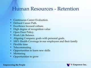 Human Resources - Retention Continuous Career Evaluation. Defined Career Path.  Excellence focused culture.  High degree of recognition value Open Door Policy.  Work Life Balance.  Aligning Company goals with personal goals. 100% Health Coverage to our employees and their family Flexible time Telecommuting Opportunities to learn new skills Mentoring Opportunities to grow 