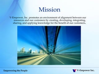Mission V-Empower, Inc. promotes an environment of alignment between our resources and our customers by creating, developing, integrating, sharing, and applying knowledge for the benefit of our customers .   