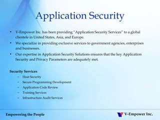 Application Security V-Empower Inc. has been providing “Application Security Services” to a global clientele in United States, Asia, and Europe.  We specialize in providing exclusive services to government agencies, enterprises and businesses.  Our expertise in Application Security Solutions ensures that the key Application Security and Privacy Parameters are adequately met. Security Services Host Security Secure Programming Development Application Code Review Training Services Infrastructure Audit Services 
