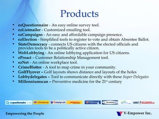 Products ezQuestionnaire  - An easy online survey tool.  ezListmailer  - Customized emailing tool. ezCampaigns  - An easy and affordable campaign presence.  ezElection  - Simplified tools to register to vote and obtain Absentee Ballot. StateDemocracy  - connects US citizens with the elected officials and provides tools to be a politically active citizen. WebLobbying  - An online lobbying application for US citizens. eProact  – Customer Relationship Management tool. ezNet  - An online workplace tool.  CrimeBlotter  - A tool to map crime in your community.  GolfFlyover –  Golf layouts shows distance and layouts of the holes Lobbydelegates –  Tool to communicate directly with these  Super Delegates   Millenniumscan –  Preventive medicine for the 21 st  century 