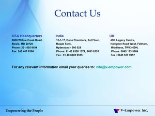Contact Us USA Headquarters  India  UK 6800 Willow Creek Road,  10-1-17, Dana Chambers, 3rd Floor,  430, Legacy Centre, Bowie, MD 20720  Masab Tank,  Hampton Road West, Feltham, Phone: 301 805 9194  Hyderabad - 500 028   Middlesex, TW13 6DH,  Fax: 240 465 0396  Phone: 91 40 6558 1574, 6683 8555   Phone:   0845 123 5684   Fax : 91 40 6683 9555  Fax : 0845 527 9957 For any relevant information email your queries to:  [email_address] 