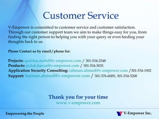 Thank you for your time www.v-empower.com V-Empower is committed to customer service and customer satisfaction. Through our customer support team we aim to make things easy for you, from finding the right person to helping you with your query or even feeding your thoughts back to us. Please Contact us by email / phone for : Projects:   [email_address]  /  301-534-2348 Products:   [email_address]  /  301-534-5031 Application Security Consulting:   [email_address]  / 301-534-1902 Support:   [email_address]   /  301-576-6009 ,  301-534-5208   Customer Service 