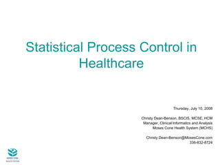 Statistical Process Control in Healthcare Thursday, July 10, 2008 Christy Dean-Benson, BSCIS, MCSE, HCM Manager, Clinical Informatics and Analysis Moses Cone Health System (MCHS) [email_address] 336-832-8724 