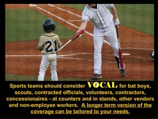 Sports teams should consider   for bat boys, scouts, contracted officials, volunteers, contractors, concessionaires - at counters and in stands, other vendors and non-employee workers.  A longer term version of the coverage can be tailored to your needs. 