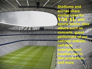 Stadiums and arenas share  similar uses for  with sports teams, plus others such as concerts, guest performers of our national anthem, half-time entertainment, location use in  film production,  and more. 