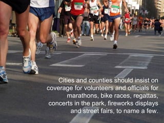 Cities and counties should insist on coverage for volunteers and officials for marathons, bike races, regattas, concerts in the park, fireworks displays and street fairs, to name a few. 