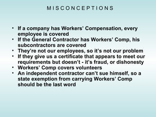 If a company has Workers’ Compensation, every employee is covered If the General Contractor has Workers’ Comp, his subcontractors are covered They’re not our employees, so it’s not our problem If they give us a certificate that appears to meet our requirements but doesn’t - it’s fraud, or dishonesty Workers’ Comp covers volunteers An independent contractor can’t sue himself, so a state exemption from carrying Workers’ Comp should be the last word M I S C O N C E P T I O N S 
