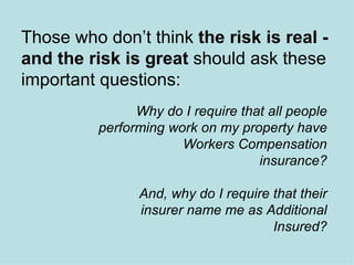 Those who don’t think  the risk is real - and the risk is great  should ask these important questions: Why do I require that all people performing work on my property have Workers Compensation insurance? And, why do I require that their insurer name me as Additional Insured? 