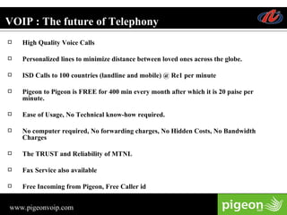 VOIP : The future of Telephony High Quality Voice Calls Personalized lines to minimize distance between loved ones across the globe. ISD Calls to 100 countries (landline and mobile) @ Re1 per minute Pigeon to Pigeon is FREE for 400 min every month after which it is 20 paise per minute. Ease of Usage, No Technical know-how required. No computer required, No forwarding charges, No Hidden Costs, No Bandwidth Charges The TRUST and Reliability of MTNL Fax Service also available Free Incoming from Pigeon, Free Caller id 