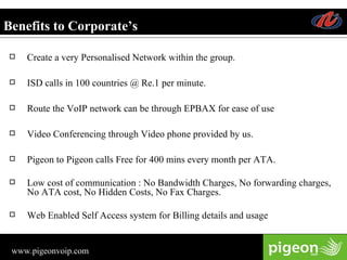 Benefits to Corporate’s Create a very Personalised Network within the group. ISD calls in 100 countries @ Re.1 per minute. Route the VoIP network can be through EPBAX for ease of use  Video Conferencing through Video phone provided by us. Pigeon to Pigeon calls Free for 400 mins every month per ATA.  Low cost of communication : No Bandwidth Charges, No forwarding charges, No ATA cost, No Hidden Costs, No Fax Charges. Web Enabled Self Access system for Billing details and usage 