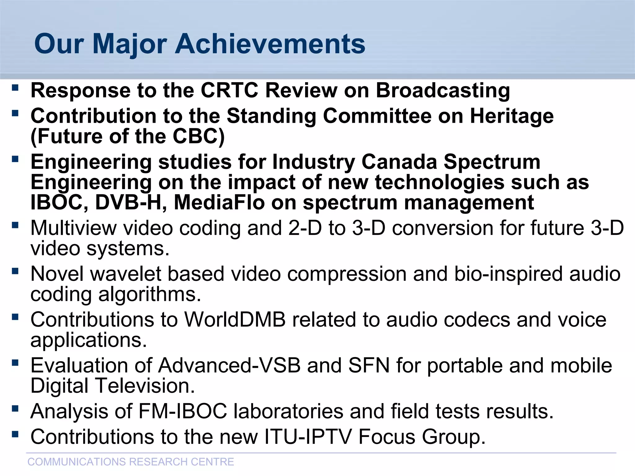 CommunicationsResearchCentreCanada
COMMUNICATIONS RESEARCH CENTRE
Our Major Achievements
 Response to the CRTC Review on Broadcasting
 Contribution to the Standing Committee on Heritage
(Future of the CBC)
 Engineering studies for Industry Canada Spectrum
Engineering on the impact of new technologies such as
IBOC, DVB-H, MediaFlo on spectrum management
 Multiview video coding and 2-D to 3-D conversion for future 3-D
video systems.
 Novel wavelet based video compression and bio-inspired audio
coding algorithms.
 Contributions to WorldDMB related to audio codecs and voice
applications.
 Evaluation of Advanced-VSB and SFN for portable and mobile
Digital Television.
 Analysis of FM-IBOC laboratories and field tests results.
 Contributions to the new ITU-IPTV Focus Group.
 