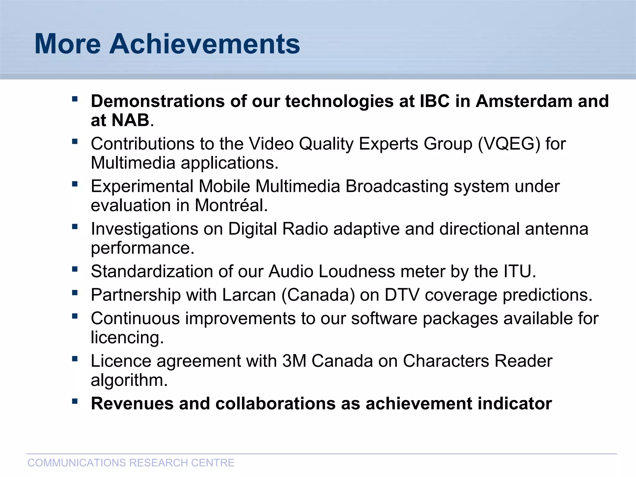 CommunicationsResearchCentreCanada
COMMUNICATIONS RESEARCH CENTRE
More Achievements
 Demonstrations of our technologies at IBC in Amsterdam and
at NAB.
 Contributions to the Video Quality Experts Group (VQEG) for
Multimedia applications.
 Experimental Mobile Multimedia Broadcasting system under
evaluation in Montréal.
 Investigations on Digital Radio adaptive and directional antenna
performance.
 Standardization of our Audio Loudness meter by the ITU.
 Partnership with Larcan (Canada) on DTV coverage predictions.
 Continuous improvements to our software packages available for
licencing.
 Licence agreement with 3M Canada on Characters Reader
algorithm.
 Revenues and collaborations as achievement indicator
 