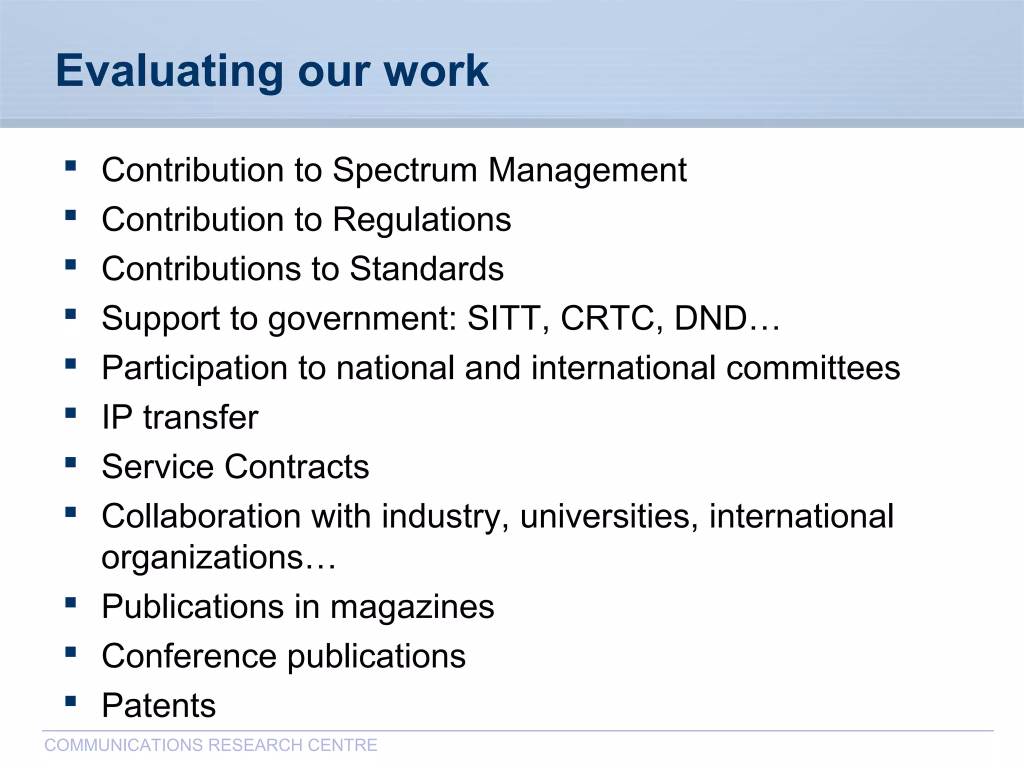 CommunicationsResearchCentreCanada
COMMUNICATIONS RESEARCH CENTRE
Evaluating our work
 Contribution to Spectrum Management
 Contribution to Regulations
 Contributions to Standards
 Support to government: SITT, CRTC, DND…
 Participation to national and international committees
 IP transfer
 Service Contracts
 Collaboration with industry, universities, international
organizations…
 Publications in magazines
 Conference publications
 Patents
 